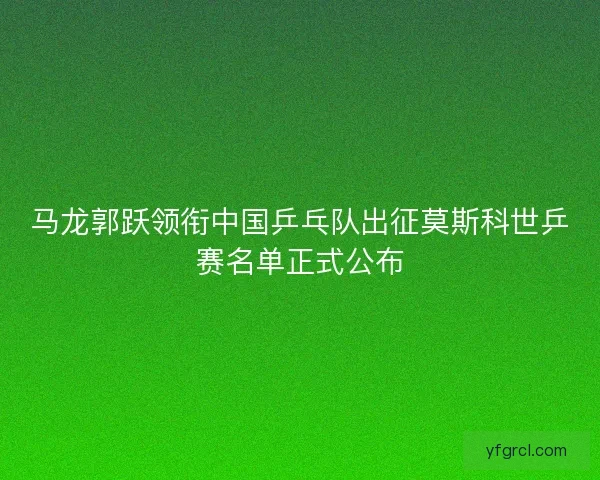 马龙郭跃领衔中国乒乓队出征莫斯科世乒赛名单正式公布