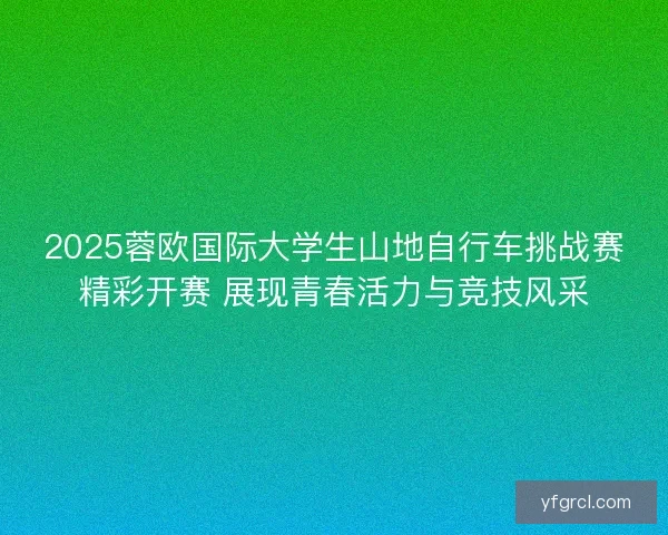 2025蓉欧国际大学生山地自行车挑战赛精彩开赛 展现青春活力与竞技风采