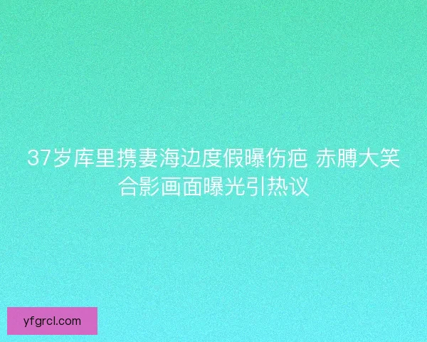 37岁库里携妻海边度假曝伤疤 赤膊大笑合影画面曝光引热议
