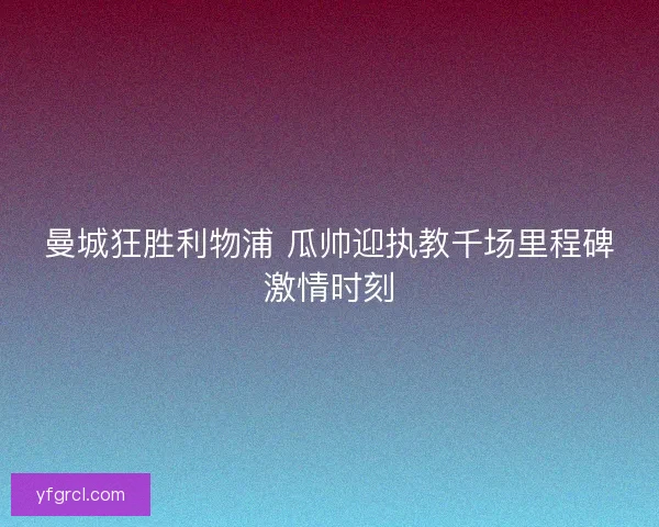 曼城狂胜利物浦 瓜帅迎执教千场里程碑激情时刻