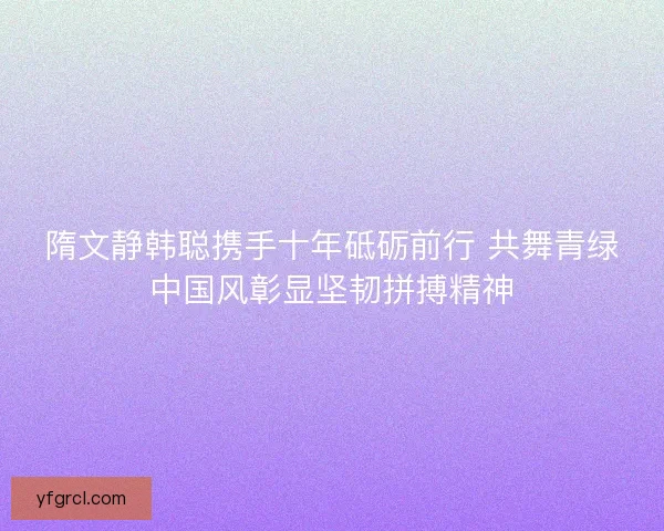 隋文静韩聪携手十年砥砺前行 共舞青绿中国风彰显坚韧拼搏精神