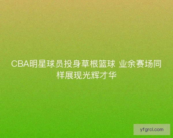 CBA明星球员投身草根篮球 业余赛场同样展现光辉才华